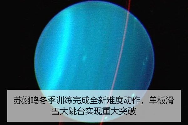 苏翊鸣冬季训练完成全新难度动作，单板滑雪大跳台实现重大突破